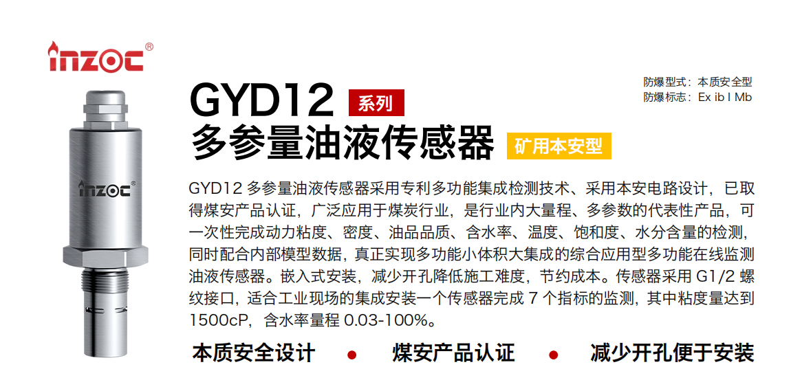 GYD12多參量油液傳感器采用專利多功能集成檢測技術、采用本安電路設計，已取得煤安產(chǎn)品認證，廣泛應用于煤炭行業(yè)，是行業(yè)內(nèi)大量程、多參數(shù)的代表性產(chǎn)品，可一次性完成動力粘度、密度、油品品質、含水率、溫度、飽和度、水分含量的檢測，同時配合內(nèi)部模型數(shù)據(jù)，真正實現(xiàn)多功能小體積大集成的綜合應用型多功能在線監(jiān)測油液傳感器。嵌入式安裝，減少開孔降低施工難度，節(jié)約成本。傳感器采用 G1/2 螺紋接口，適合工業(yè)現(xiàn)場的集成安裝一個傳感器完成 7 個指標的監(jiān)測，其中粘度量達到1500cP，含水率量程 0.03-100%。
行業(yè)：采煤機/掘進機/皮帶機/乳化液系統(tǒng)/破碎機/刮板機/減速機等
油品：液壓油/齒輪油/空壓機油/燃氣機油/水乙二醇抗燃液壓油等