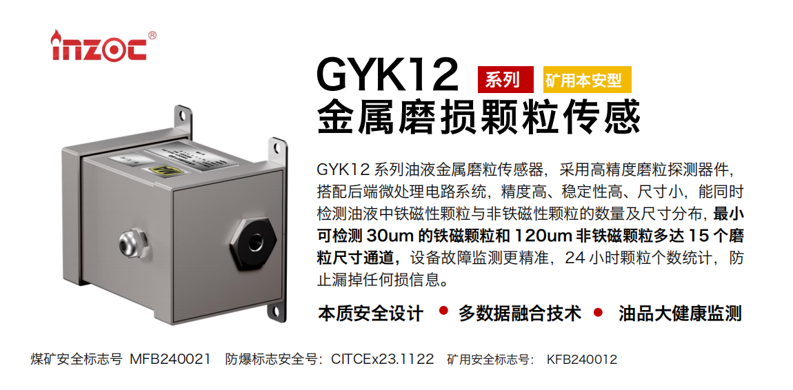 GYK12系列油液金屬磨粒傳感器，采用高精度磨粒探測器件，搭配后端微處理電路系統，精度高、穩定性高、尺寸小，能同時檢測油液中鐵磁性顆粒與非鐵磁性顆粒的數量及尺寸分布，最小可檢測 30um 的鐵磁顆粒和 120um 非鐵磁顆粒多達 15 個磨粒尺寸通道，設備故障監測更精準，24 小時顆粒個數統計，防止漏掉任何損信息。
行業：采煤機/掘進機/煤炭皮帶機/煤炭乳化水泵/減速機/刮板機/煤炭特種設備等
油品：齒輪油/液壓油/透平油/柴機油/煤炭設備專用油等