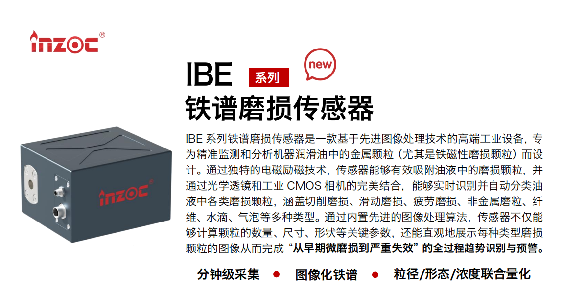 IBE 系列油液鐵譜磨損傳感器是一款基于先進圖像處理技術的高端工業設備，專為精準監測和分析機器潤滑油中的金屬顆粒(尤其是鐵磁性磨損顆粒)而設計。通過獨特的電磁勵磁技術，傳感器能夠有效吸附油液中的損顆粒，并通過光學透鏡和工業 CMOS 相機的完美結合，能夠實時識別并自動分類油液中各類磨損顆粒，涵蓋切削磨損、滑動磨損、疲勞損、非金屬磨粒、纖維、水滴、氣泡等多種類型。通過內置先進的圖像處理算法，傳感器不僅能夠計算顆粒的數量、尺寸、形狀等關鍵參數，還能直觀地展示每種類型磨損。適用行業設備：汽油和柴油發動機、壓縮機、齒輪箱、變速器、渦輪機和泵等；檢測油品:潤滑油/齒輪油、/液壓油/透平油/柴機油等。
