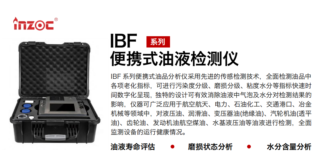 IBF系列便攜式油液檢測分析儀采用先進(jìn)的傳感檢測技術(shù)，全面檢測油品中各項(xiàng)老化指標(biāo)，可進(jìn)行污染度清潔度分級(jí)、磨損分級(jí)、粘度水分等指標(biāo)快速時(shí)間數(shù)字化呈現(xiàn)，獨(dú)特的設(shè)計(jì)可有效消除油液中氣泡及水分對(duì)檢測結(jié)果的影響，儀器可廣泛應(yīng)用于航空航天、電力、石油化工、交通港口、冶金機(jī)械等領(lǐng)域中，對(duì)液壓油、潤滑油、變壓器油(絕緣油)、汽輪機(jī)油(透平油)、齒輪油、發(fā)動(dòng)機(jī)油航空煤油、水基液壓油等油液進(jìn)行檢測，全面監(jiān)測設(shè)備的運(yùn)行健康情況，如便攜式油液顆粒計(jì)數(shù)器，液體顆粒清潔度檢測儀，汽車零部件，服務(wù)器液冷板，散熱器，算力柜，冷卻液等清潔度監(jiān)測儀器等。
行業(yè)：鋼鐵、石化、盾構(gòu)、電力、風(fēng)電、大型設(shè)備、實(shí)驗(yàn)室
油品：液壓油、透平油、柴機(jī)油、齒輪油、變壓器油