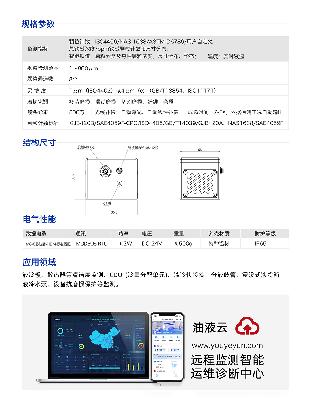 IFD-3H動態圖像顆粒傳感器參數：
規格參數：
1.顆粒計數:IS04406/NAS1638/ASTMD6786/用戶自定義/總鐵磁濃度/ppm鐵磁顆粒計數和尺寸分布;
2.智能鐵譜:磨粒分類及每種磨粒濃度，尺寸分布、形態;溫度:實時液溫
顆粒檢測范圍：1~800um
顆粒通道數：8個
靈敏度：1um (ISO4402)或4um (c) (GB/T18854, ISO11171)
磨損識別：疲勞磨損、滑動磨損、切割磨損、纖維、雜質
鏡頭像素：500萬，光線補償:自動曝光、自動線性補償成像時間:2-5s，依據檢測工況自動輸出
顆粒計數標準：GJB420B/SAE4059F-CPC/ISO4406/GB/T14039/GJB420A, NAS1638/SAE4059F
IFD-3H動態圖像顆粒傳感器應用領域：液冷板、散熱器等清潔度監測、CDU(冷量分配單元)、液冷快接頭、分液歧管、浸沒式液冷箱液冷水泵、設備抗磨損保護等監測。