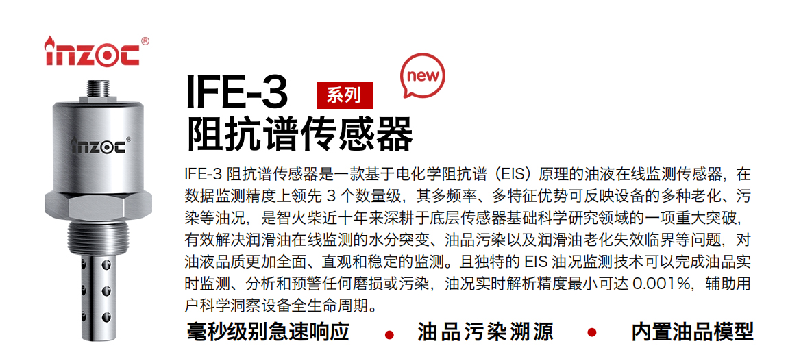 IFE-3阻抗譜傳感器是一款基于電化學阻抗譜（EIS）原理的油液在線監測傳感器，在數據監測精度上領先 3 個數量級，其多頻率、多特征優勢可反映設備的多種老化、污染等油況，是智火柴近十年來深耕于底層傳感器基礎科學研究領域的一項重大突破，有效解決潤滑油在線監測的水分突變、油品污染以及潤滑油老化失效臨界等問題，對油液品質更加全面、直觀和穩定的監測。且獨特的 EIS 油況監測技術可以完成油品實時監測、分析和預警任何磨損或污染，油況實時解析精度最小可達 0.001%，輔助用戶科學洞察設備全生命周期。
行業：鋼鐵冶金/石油化工/能源電力/水泥建材/大型機械/地下挖掘等
油品：齒輪油/液壓油/透平油/柴機油/絕緣油等