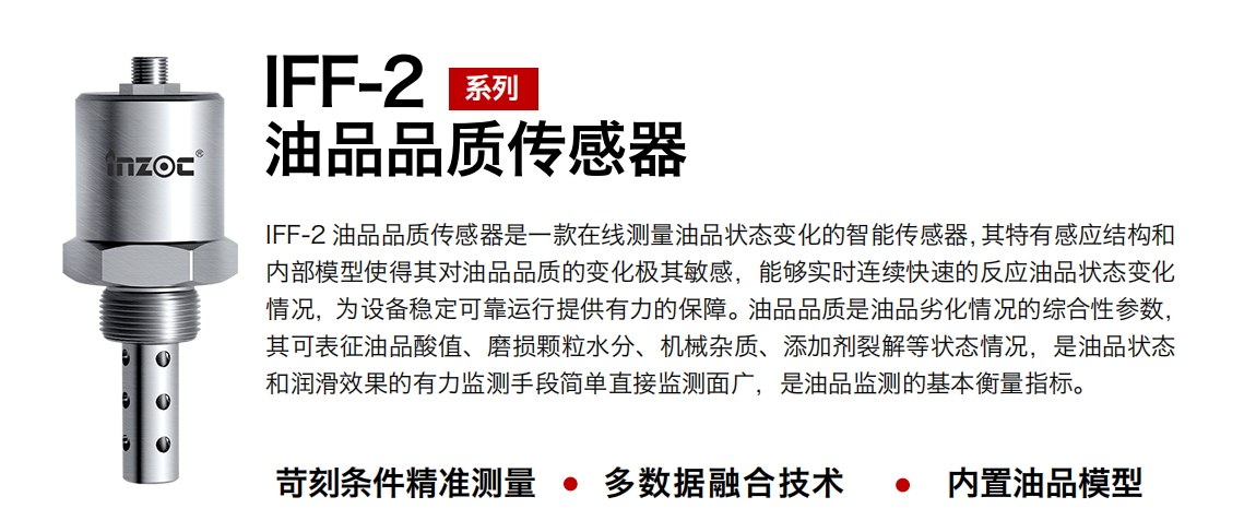 IFF-2油品品質(zhì)傳感器是一款在線測量油品狀態(tài)變化的智能傳感器，其特有感應(yīng)結(jié)構(gòu)和內(nèi)部模型使得其對油品品質(zhì)的變化極其敏感，能夠?qū)崟r連續(xù)快速的反應(yīng)油品狀態(tài)變化情況，為設(shè)備穩(wěn)定可靠運(yùn)行提供有力的保障。油品品質(zhì)是油品劣化情況的綜合性參數(shù)，其可表征油品酸值、磨損顆粒水分、機(jī)械雜質(zhì)、添加劑裂解等狀態(tài)情況，是油品狀態(tài)和潤滑效果的有力監(jiān)測手段簡單直接監(jiān)測面廣，是油品監(jiān)測的基本衡量指標(biāo)。
行業(yè)：鋼鐵冶金/石油化工/能源電力/水泥建材/大型機(jī)械/煤炭采礦/地下挖掘等
油品：潤滑油/齒輪油/液壓油/透平油/渦輪機(jī)油等