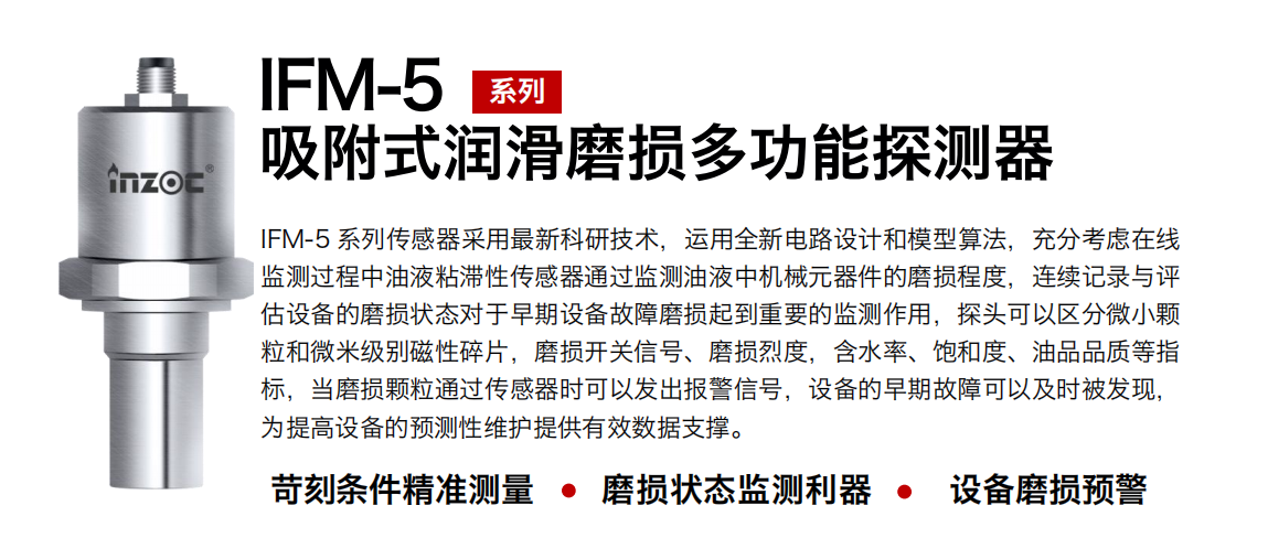 IFM-5吸附式潤滑磨損多功能探測(cè)器采用最新科研技術(shù)，運(yùn)用全新電路設(shè)計(jì)和模型算法，充分考慮在線監(jiān)測(cè)過程中油液粘滯性傳感器通過監(jiān)測(cè)油液中機(jī)械元器件的磨損程度，連續(xù)記錄與評(píng)估設(shè)備的磨損狀態(tài)對(duì)于早期設(shè)備故障磨損起到重要的監(jiān)測(cè)作用，探頭可以區(qū)分微小顆粒和微米級(jí)別磁性碎片，磨損開關(guān)信號(hào)、磨損烈度，含水率、飽和度、油品品質(zhì)等指標(biāo)，當(dāng)磨損顆粒通過傳感器時(shí)可以發(fā)出報(bào)警信號(hào)，設(shè)備的早期故障可以及時(shí)被發(fā)現(xiàn)，為提高設(shè)備的預(yù)測(cè)性維護(hù)提供有效數(shù)據(jù)支撐。
行業(yè)：鋼鐵、石化、盾構(gòu)、電力、風(fēng)電、大型設(shè)備、OEM 集成等
油品：液壓油、透平油、柴機(jī)油、絕緣油、變壓器油等