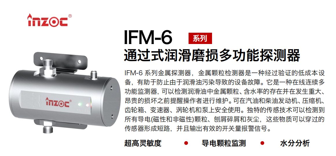 IFM-6系列過(guò)式潤(rùn)滑磨損多功能探測(cè)器，該金屬顆粒檢測(cè)器是一種經(jīng)過(guò)驗(yàn)證的低成本設(shè)備，有助于防止由于潤(rùn)滑油污染導(dǎo)致的設(shè)備故障。它是一種在線連續(xù)多功能監(jiān)測(cè)器，可以檢測(cè)潤(rùn)滑油中金屬顆粒、含水率的存在并在發(fā)生重大、昂貴的損壞之前提醒操作者進(jìn)行維護(hù)?？稍谄秃筒裼桶l(fā)動(dòng)機(jī)、壓縮機(jī)、齒輪箱、變速器、渦輪機(jī)和泵上安全使用。獨(dú)特的傳感技術(shù)可以檢測(cè)到所有導(dǎo)電(磁性和非磁性)顆粒、刨屑碎屑和灰塵，這些物質(zhì)可以穿過(guò)的傳感器形成短路，并且輸出有效的開(kāi)關(guān)量報(bào)警信號(hào)。
行業(yè)：鋼鐵、石化、盾構(gòu)、電力、風(fēng)電、大型設(shè)備、船舶運(yùn)輸
油品：液壓油、透平油、柴機(jī)油、齒輪油、變壓器、壓縮機(jī)油