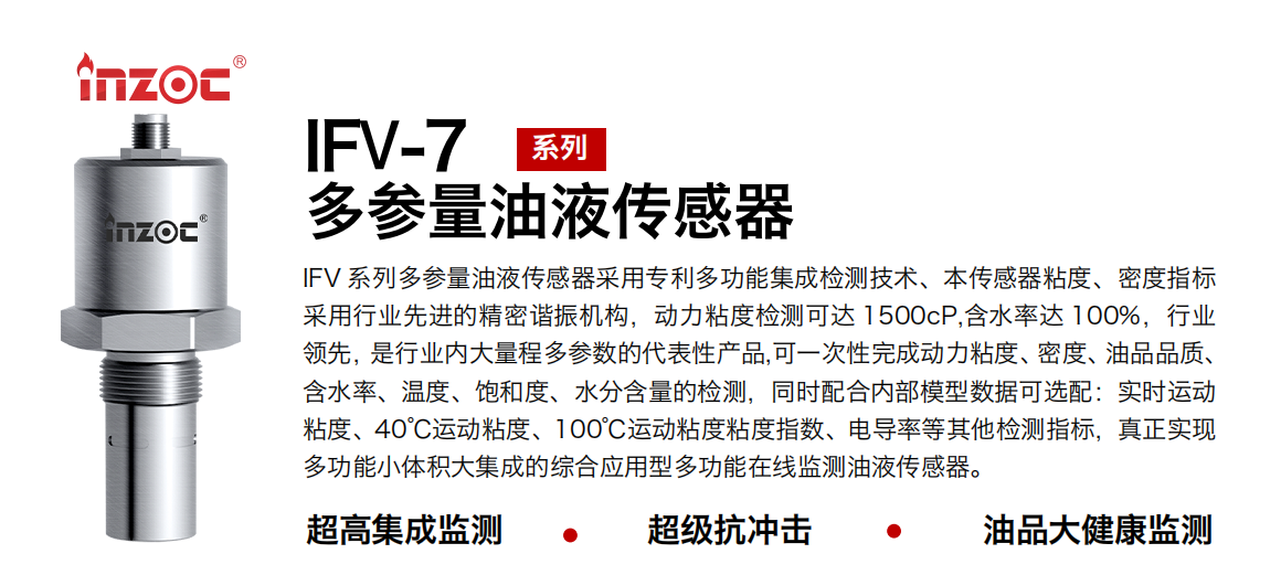 IFV 系列多參量油液傳感器采用專(zhuān)利多功能集成檢測(cè)技術(shù)、本傳感器粘度、密度指標(biāo)采用行業(yè)先進(jìn)的精密諧振機(jī)構(gòu)，動(dòng)力粘度檢測(cè)可達(dá) 1500cP,含水率達(dá) 100%，行業(yè)領(lǐng)先，是行業(yè)內(nèi)大量程多參數(shù)的代表性產(chǎn)品,可一次性完成動(dòng)力粘度、密度、油品品質(zhì)、含水率、溫度、飽和度、水分含量的檢測(cè)，同時(shí)配合內(nèi)部模型數(shù)據(jù)可選配：實(shí)時(shí)運(yùn)動(dòng)粘度、40℃運(yùn)動(dòng)粘度、100℃運(yùn)動(dòng)粘度粘度指數(shù)、電導(dǎo)率等其他檢測(cè)指標(biāo)，真正實(shí)現(xiàn)多功能小體積大集成的綜合應(yīng)用型多功能在線(xiàn)監(jiān)測(cè)油液傳感器。
行業(yè)：鋼鐵冶金/石油化工/能源電力/水泥建材/大型機(jī)械/地下挖掘等
油品：齒輪油/液壓油/透平油/柴機(jī)油/絕緣油等