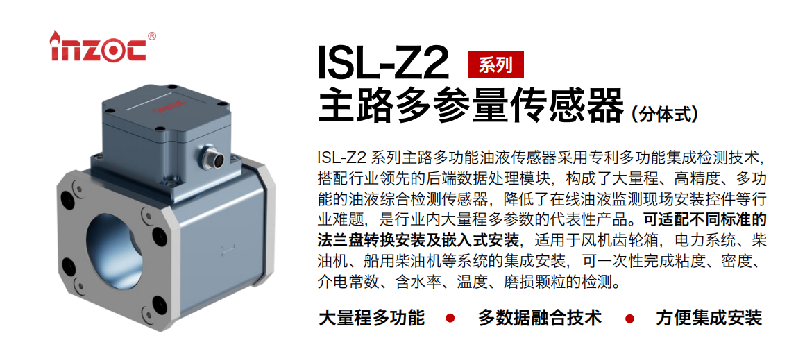 ISL-Z2 系列主路多功能油液傳感器采用專利多功能集成檢測技術，搭配行業領先的后端數據處理模塊，構成了大量程、高精度、多功能的油液綜合檢測傳感器，降低了在線油液監測現場安裝控件等行業難題，是行業內大量程多參數的代表性產品。可適配不同標準的法蘭盤轉換安裝及嵌入式安裝，適用于風機齒輪箱，電力系統、柴油機、船用柴油機等系統的集成安裝，可一次性完成粘度、密度、介電常數、含水率、溫度、磨損顆粒的檢測。
                    應用行業：鋼鐵、石化、盾構、電力、風電、大型設備、OEM 等
                    適用油品：齒輪油、液壓油、透平油、柴機油等