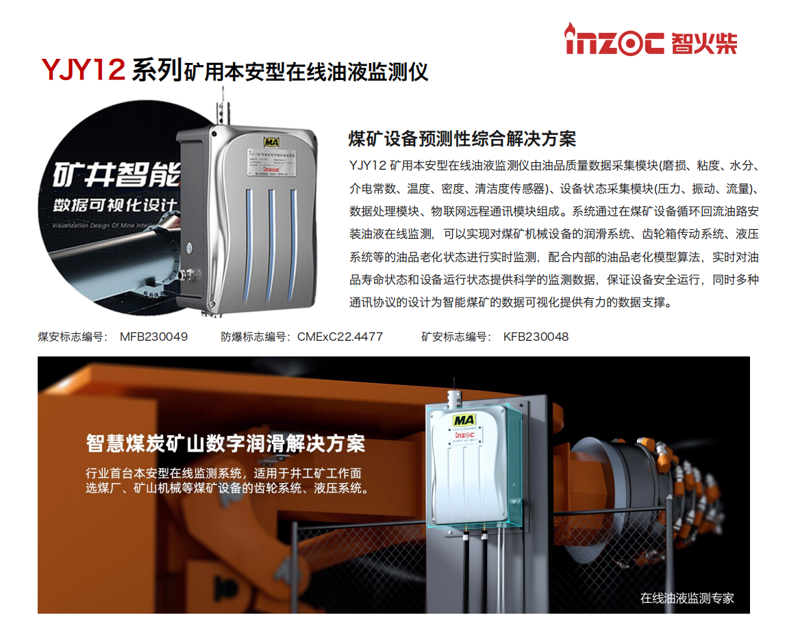 煤礦設(shè)備預(yù)測性綜合解決方案
YJY12礦用本安型在線油液監(jiān)測儀由油品質(zhì)量數(shù)據(jù)采集模塊(磨損、粘度、水分、介電常數(shù)、溫度、密度、清潔度傳感器)、設(shè)備狀態(tài)采集模塊(壓力、振動、流量)、數(shù)據(jù)處理模塊、物聯(lián)網(wǎng)遠程通訊模塊組成。系統(tǒng)通過在煤礦設(shè)備循環(huán)回流油路安裝油液在線監(jiān)測，可以實現(xiàn)對煤礦機械設(shè)備的潤滑系統(tǒng)、齒輪箱傳動系統(tǒng)、液壓系統(tǒng)等的油品老化狀態(tài)進行實時監(jiān)測，配合內(nèi)部的油品老化模型算法，實時對油品壽命狀態(tài)和設(shè)備運行狀態(tài)提供科學(xué)的監(jiān)測數(shù)據(jù)，保證設(shè)備安全運行，同時多種通訊協(xié)議的設(shè)計為智能煤礦的數(shù)據(jù)可視化提供有力的數(shù)據(jù)支撐。